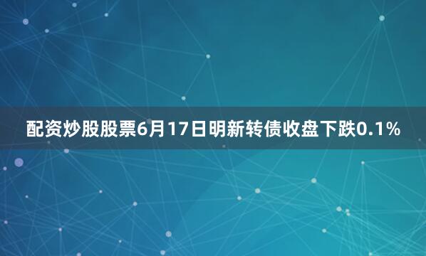 配资炒股股票6月17日明新转债收盘下跌0.1%
