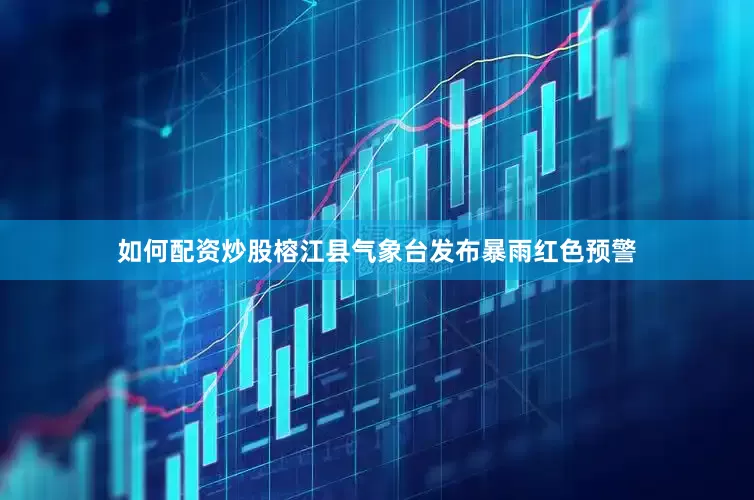 如何配资炒股榕江县气象台发布暴雨红色预警