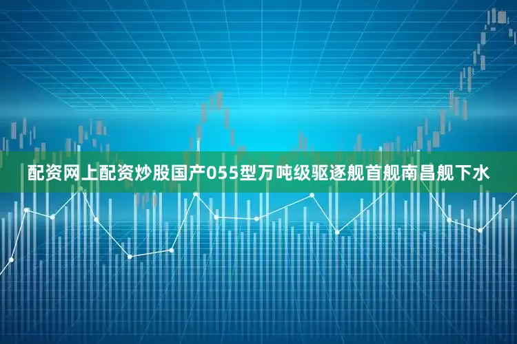 配资网上配资炒股国产055型万吨级驱逐舰首舰南昌舰下水