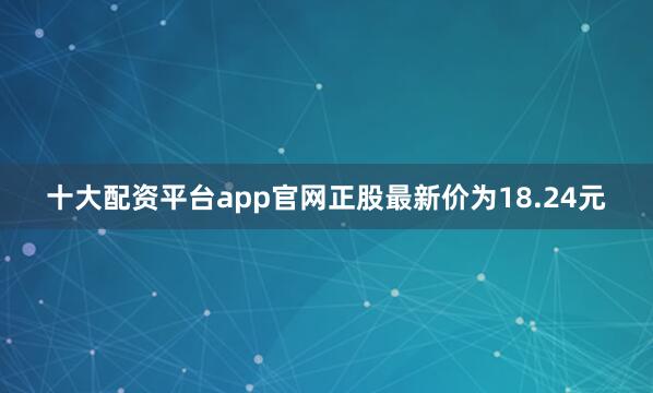 十大配资平台app官网正股最新价为18.24元