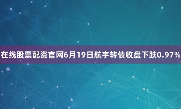 在线股票配资官网6月19日航宇转债收盘下跌0.97%