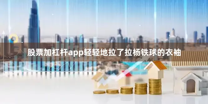 股票加杠杆app轻轻地拉了拉杨铁球的衣袖