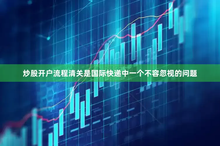 炒股开户流程清关是国际快递中一个不容忽视的问题