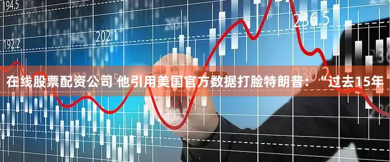 在线股票配资公司 他引用美国官方数据打脸特朗普：“过去15年