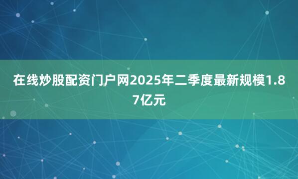在线炒股配资门户网2025年二季度最新规模1.87亿元