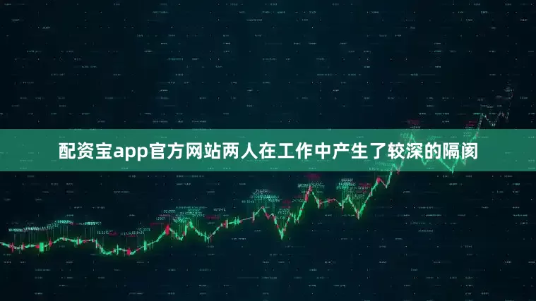 配资宝app官方网站两人在工作中产生了较深的隔阂