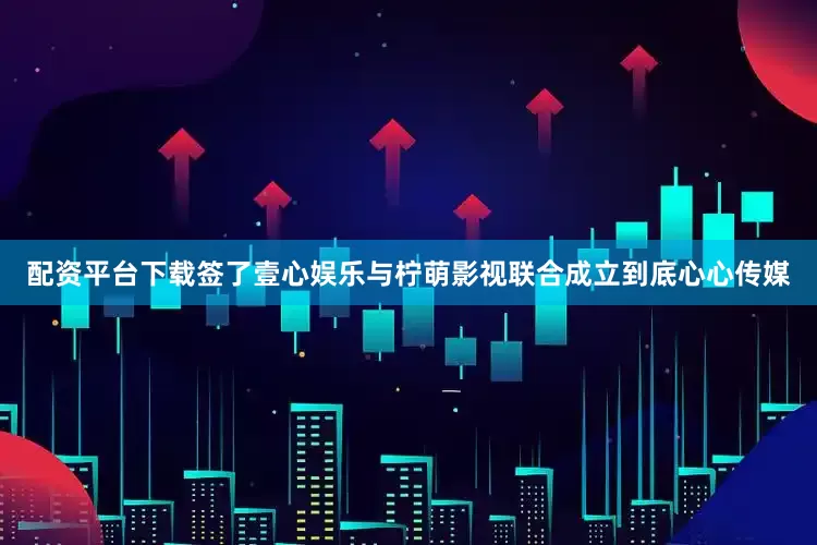 配资平台下载签了壹心娱乐与柠萌影视联合成立到底心心传媒