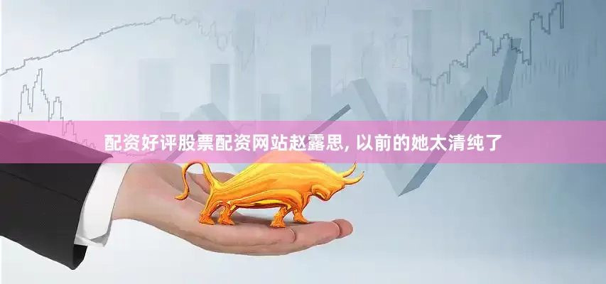 配资好评股票配资网站赵露思, 以前的她太清纯了