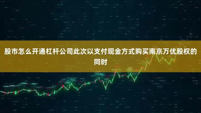 股市怎么开通杠杆公司此次以支付现金方式购买南京万优股权的同时