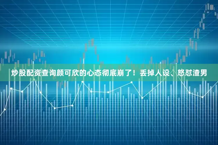 炒股配资查询颜可欣的心态彻底崩了！丢掉人设、怒怼渣男