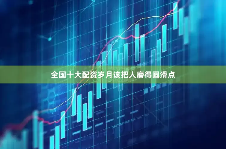 全国十大配资岁月该把人磨得圆滑点