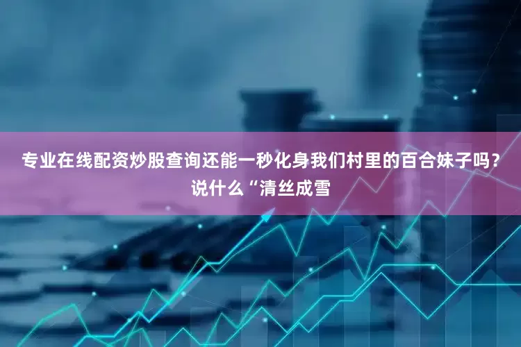 专业在线配资炒股查询还能一秒化身我们村里的百合妹子吗？说什么“清丝成雪