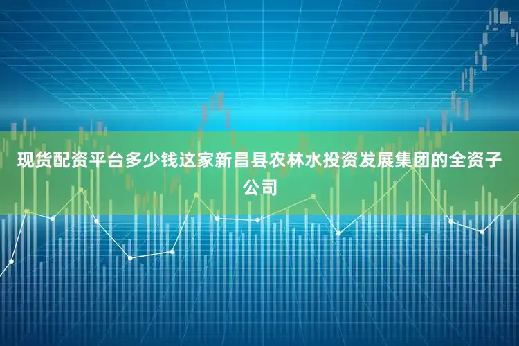 现货配资平台多少钱这家新昌县农林水投资发展集团的全资子公司
