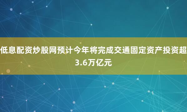 低息配资炒股网预计今年将完成交通固定资产投资超3.6万亿元