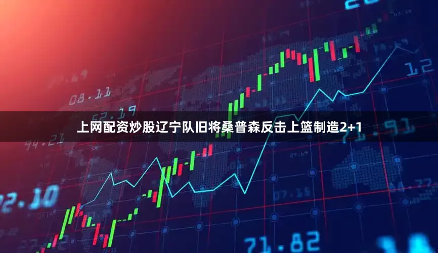 上网配资炒股辽宁队旧将桑普森反击上篮制造2+1