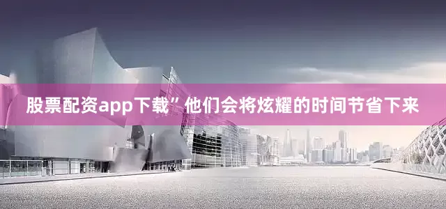 股票配资app下载”他们会将炫耀的时间节省下来