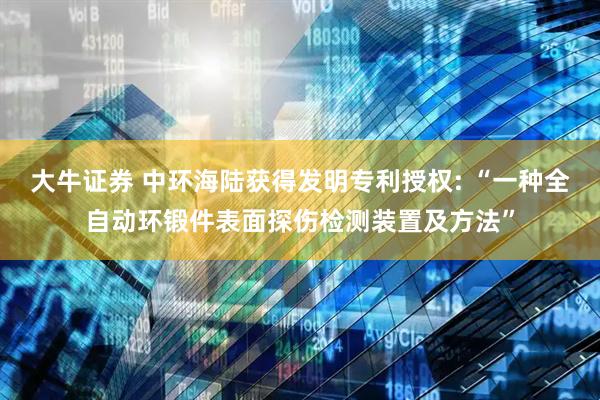大牛证券 中环海陆获得发明专利授权: “一种全自动环锻件表面探伤检测装置及方法”