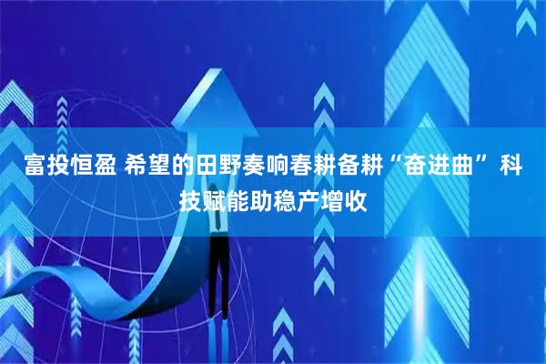 富投恒盈 希望的田野奏响春耕备耕“奋进曲” 科技赋能助稳产增收