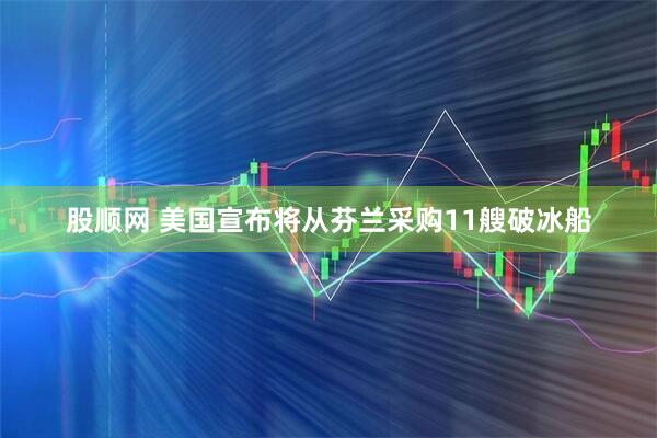 股顺网 美国宣布将从芬兰采购11艘破冰船