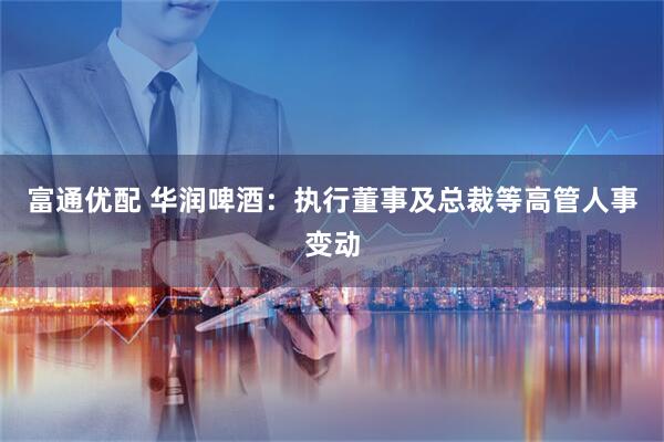 富通优配 华润啤酒：执行董事及总裁等高管人事变动