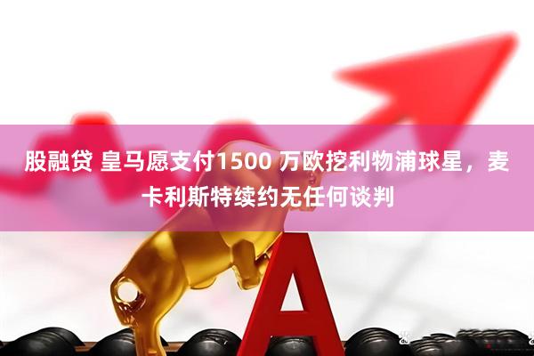股融贷 皇马愿支付1500 万欧挖利物浦球星，麦卡利斯特续约无任何谈判