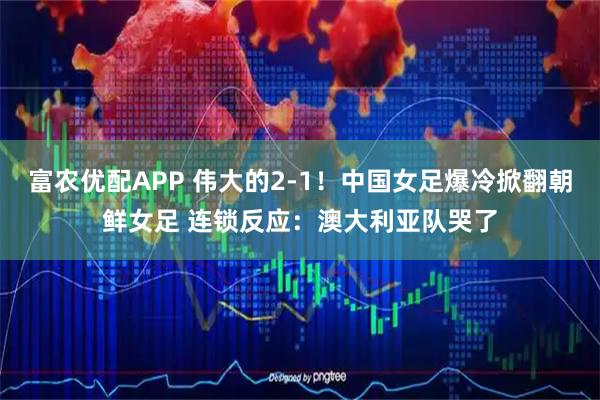 富农优配APP 伟大的2-1！中国女足爆冷掀翻朝鲜女足 连锁反应：澳大利亚队哭了
