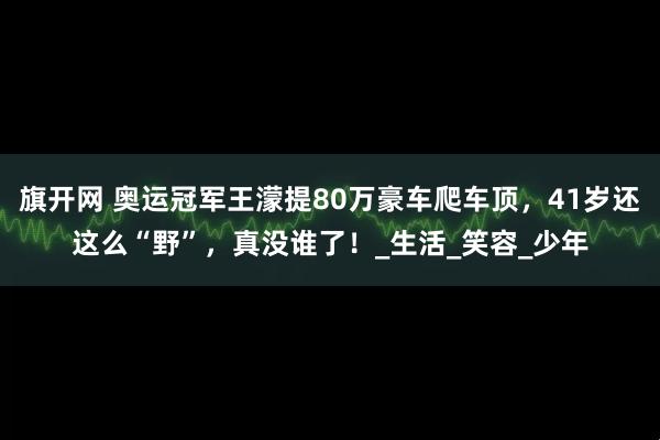 旗开网 奥运冠军王濛提80万豪车爬车顶，41岁还这么“野”，真没谁了！_生活_笑容_少年