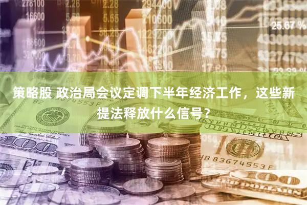 策略股 政治局会议定调下半年经济工作，这些新提法释放什么信号？