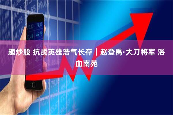 趣炒股 抗战英雄浩气长存｜赵登禹·大刀将军 浴血南苑