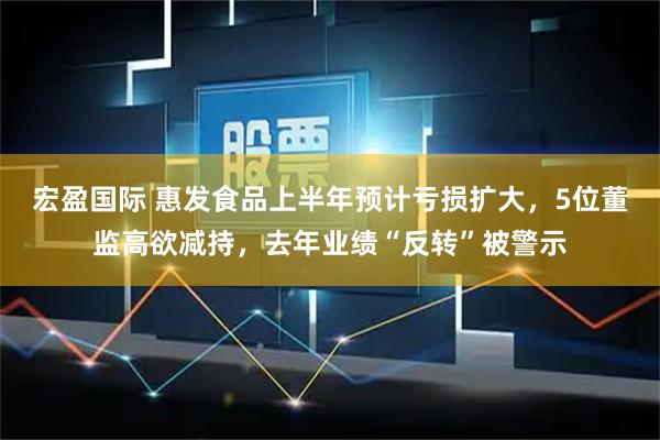 宏盈国际 惠发食品上半年预计亏损扩大，5位董监高欲减持，去年业绩“反转”被警示