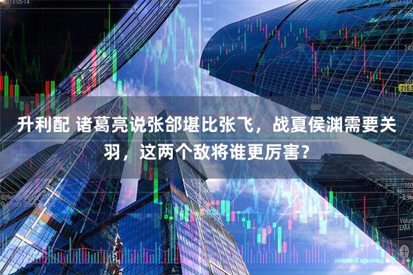 升利配 诸葛亮说张郃堪比张飞，战夏侯渊需要关羽，这两个敌将谁更厉害？