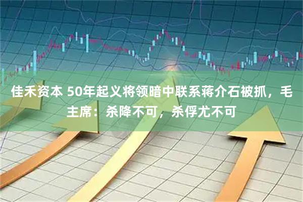 佳禾资本 50年起义将领暗中联系蒋介石被抓，毛主席：杀降不可，杀俘尤不可
