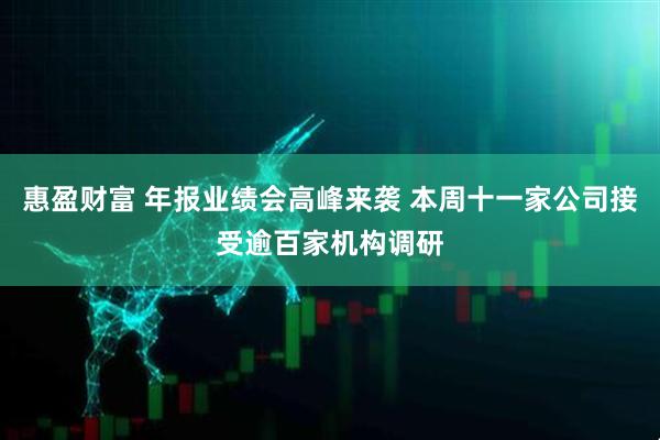 惠盈财富 年报业绩会高峰来袭 本周十一家公司接受逾百家机构调研