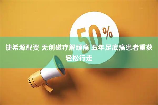 捷希源配资 无创磁疗解顽痛 五年足底痛患者重获轻松行走