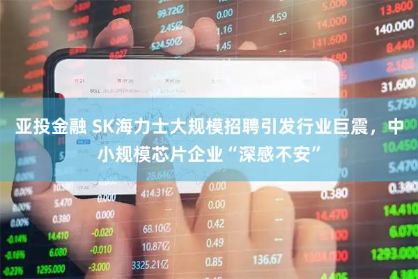 亚投金融 SK海力士大规模招聘引发行业巨震，中小规模芯片企业“深感不安”