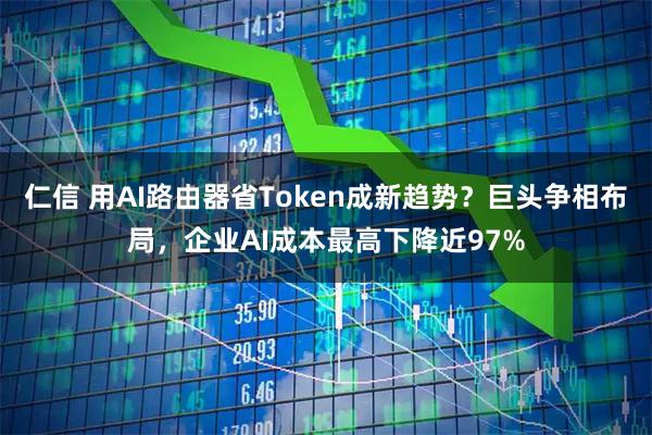 仁信 用AI路由器省Token成新趋势？巨头争相布局，企业AI成本最高下降近97%