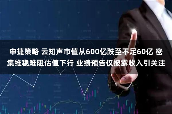 申捷策略 云知声市值从600亿跌至不足60亿 密集维稳难阻估值下行 业绩预告仅披露收入引关注