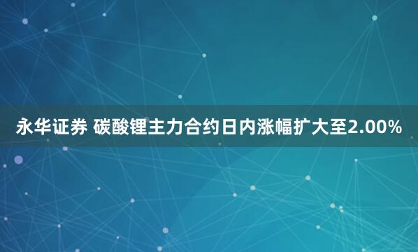 永华证券 碳酸锂主力合约日内涨幅扩大至2.00%